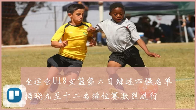 全运会U18女篮第六日综述四强名单揭晓九至十二名排位赛激烈进行