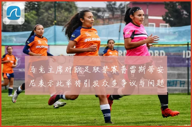 马竞主席对欧足联禁赛普雷斯蒂安尼表示此举将引发众多争议与问题