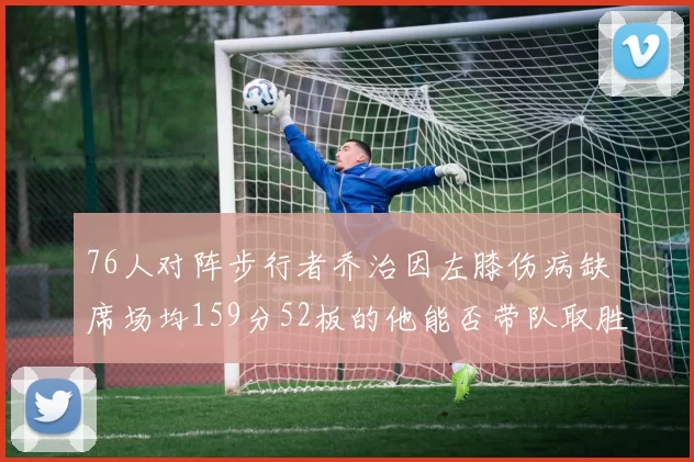 76人对阵步行者乔治因左膝伤病缺席场均159分52板的他能否带队取胜