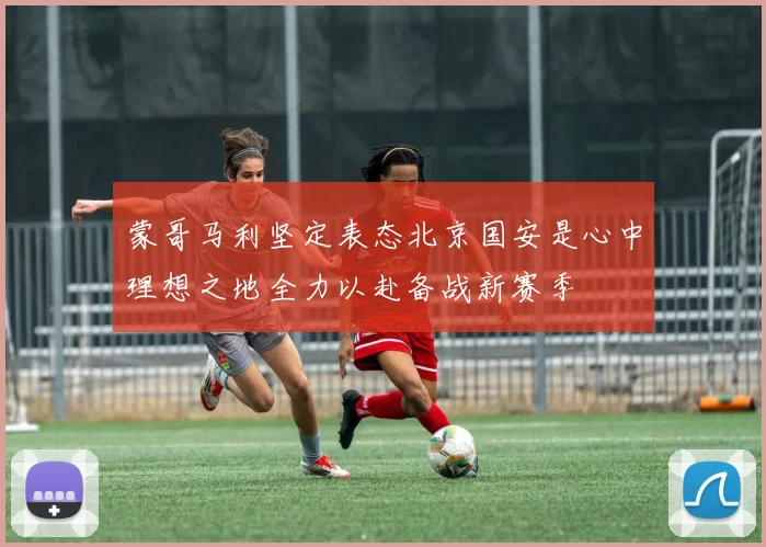 蒙哥马利坚定表态北京国安是心中理想之地全力以赴备战新赛季