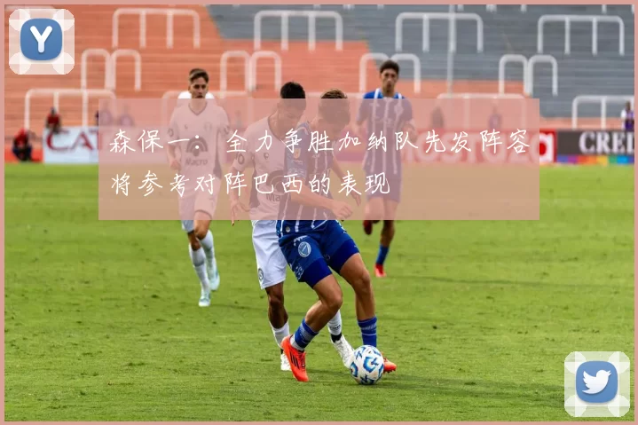 森保一：全力争胜加纳队先发阵容将参考对阵巴西的表现