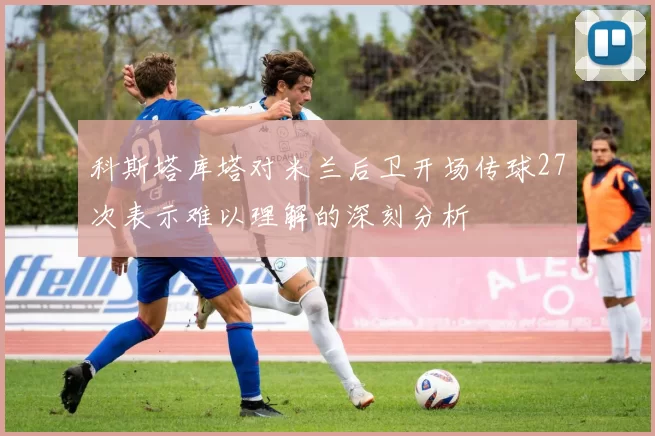 科斯塔库塔对米兰后卫开场传球27次表示难以理解的深刻分析