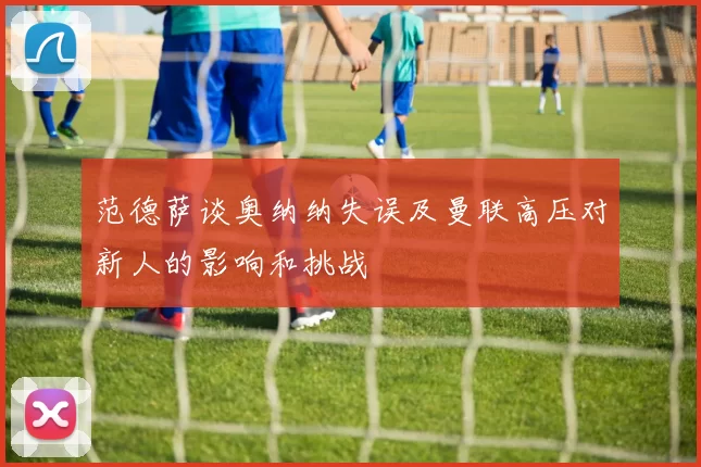 范德萨谈奥纳纳失误及曼联高压对新人的影响和挑战