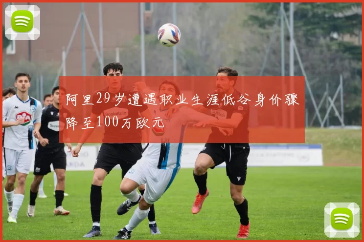 阿里29岁遭遇职业生涯低谷身价骤降至100万欧元