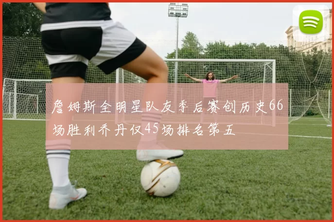 詹姆斯全明星队友季后赛创历史66场胜利乔丹仅45场排名第五