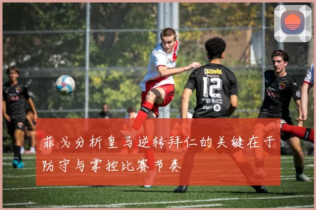 菲戈分析皇马逆转拜仁的关键在于防守与掌控比赛节奏