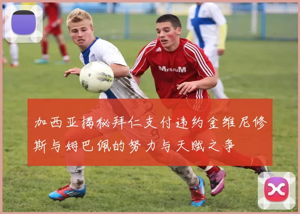 加西亚揭秘拜仁支付违约金维尼修斯与姆巴佩的努力与天赋之争