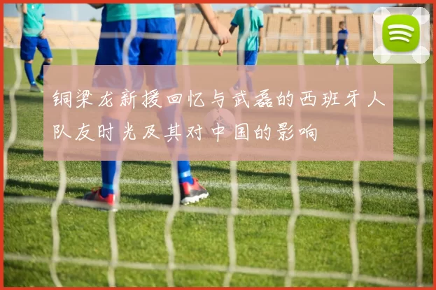铜梁龙新援回忆与武磊的西班牙人队友时光及其对中国的影响