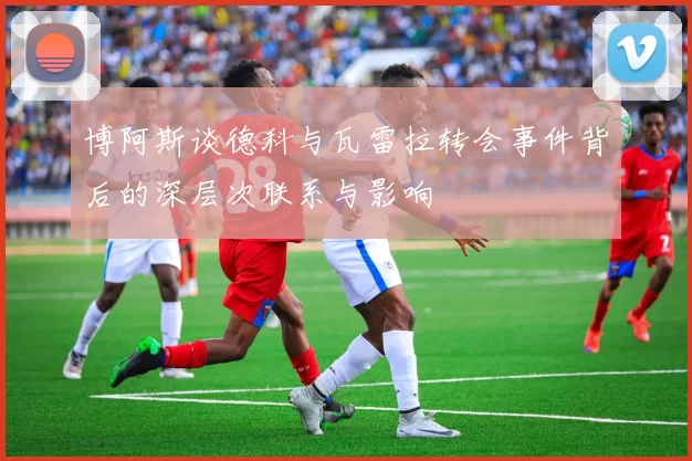 博阿斯谈德科与瓦雷拉转会事件背后的深层次联系与影响