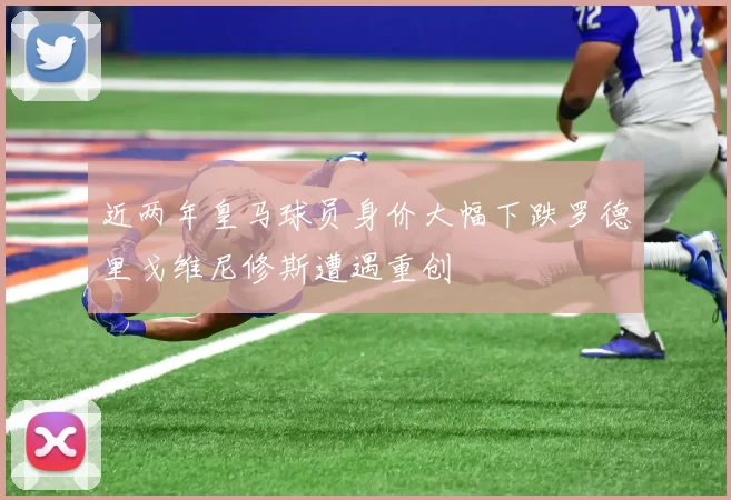 近两年皇马球员身价大幅下跌罗德里戈维尼修斯遭遇重创