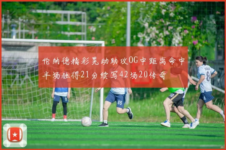 伦纳德精彩晃动助攻OG中距离命中半场独得21分续写42场20传奇