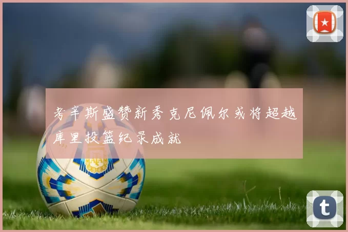 考辛斯盛赞新秀克尼佩尔或将超越库里投篮纪录成就