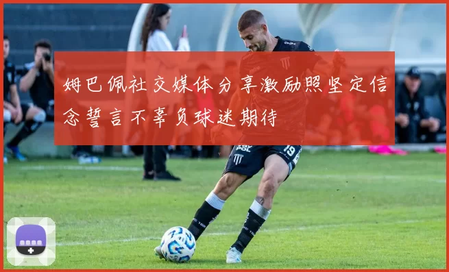 姆巴佩社交媒体分享激励照坚定信念誓言不辜负球迷期待