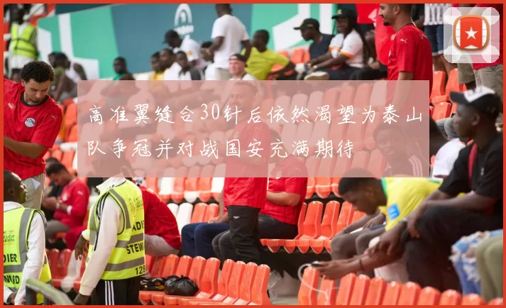 高准翼缝合30针后依然渴望为泰山队争冠并对战国安充满期待