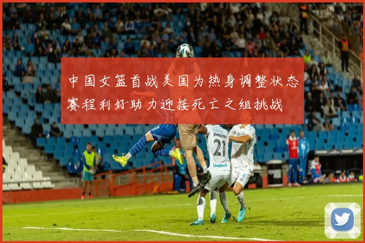 中国女篮首战美国为热身调整状态赛程利好助力迎接死亡之组挑战