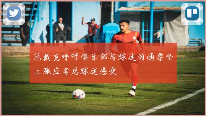 范戴克呼吁俱乐部与球迷沟通票价上涨应考虑球迷感受