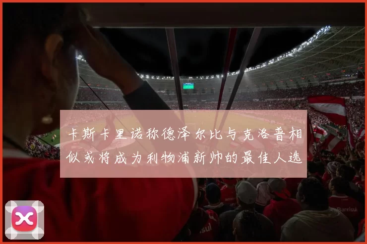 卡斯卡里诺称德泽尔比与克洛普相似或将成为利物浦新帅的最佳人选