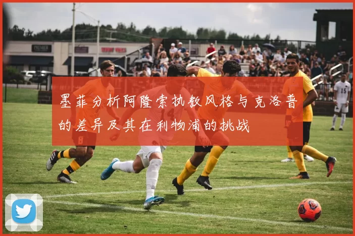 墨菲分析阿隆索执教风格与克洛普的差异及其在利物浦的挑战